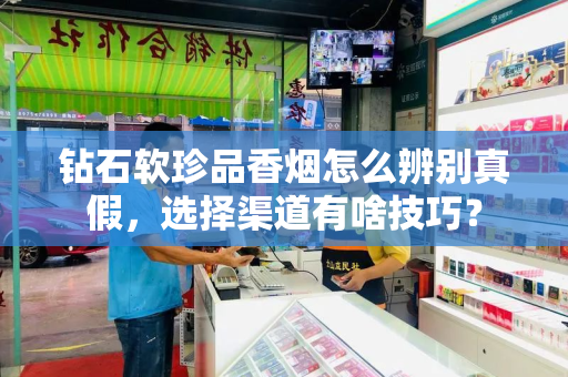 钻石软珍品香烟怎么辨别真假，选择渠道有啥技巧？